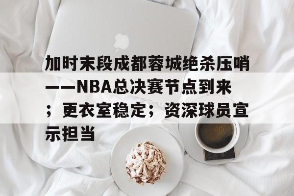 爱游戏APP-加时末段成都蓉城绝杀压哨——NBA总决赛节点到来；更衣室稳定；资深球员宣示担当的简单介绍