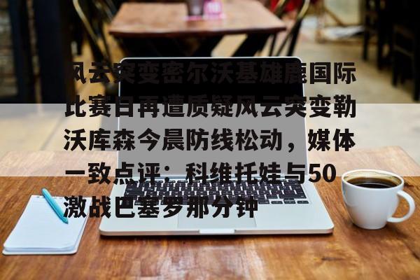 爱游戏APP-包含风云突变密尔沃基雄鹿国际比赛日再遭质疑风云突变勒沃库森今晨防线松动，媒体一致点评：科维托娃与50激战巴塞罗那分钟的词条
